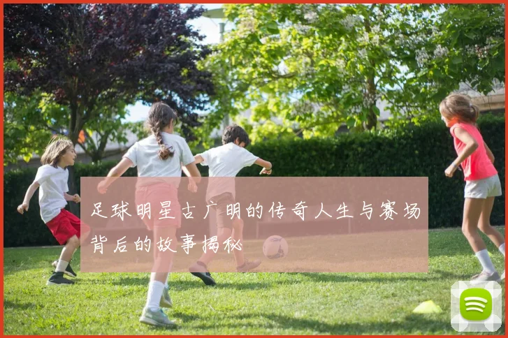 足球明星古广明的传奇人生与赛场背后的故事揭秘