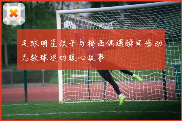 足球明星孩子与梅西偶遇瞬间感动无数球迷的暖心故事